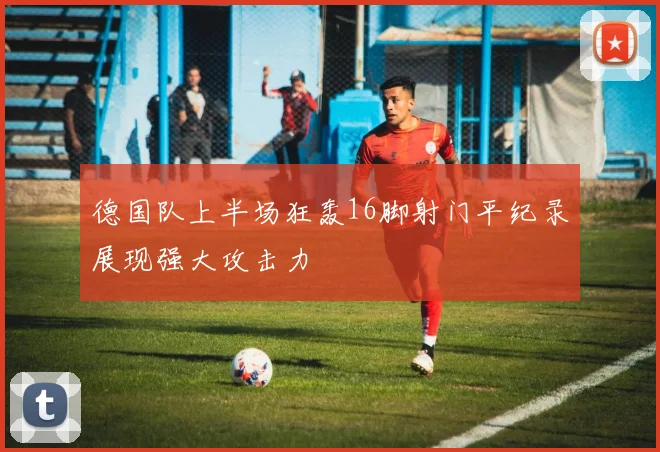 德国队上半场狂轰16脚射门平纪录展现强大攻击力