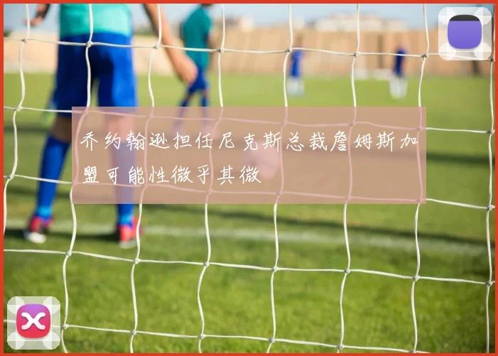 乔约翰逊担任尼克斯总裁詹姆斯加盟可能性微乎其微