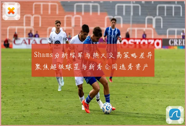 Shams分析绿军与热火交易策略差异聚焦超级球星与新秀合同选秀资产