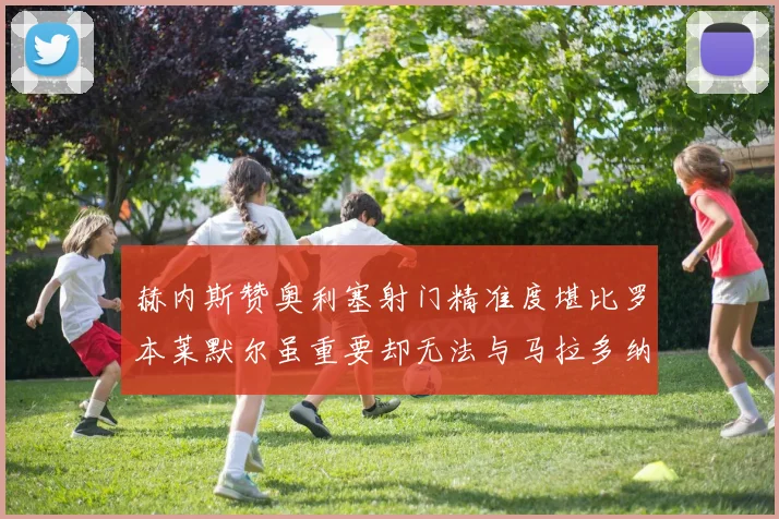 赫内斯赞奥利塞射门精准度堪比罗本莱默尔虽重要却无法与马拉多纳相提并论