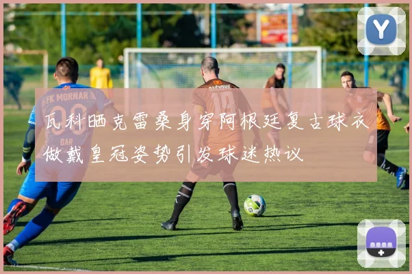 瓦科晒克雷桑身穿阿根廷复古球衣做戴皇冠姿势引发球迷热议