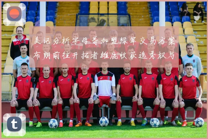 美记分析字母哥加盟绿军交易方案布朗前往开拓者雄鹿收获选秀权与年轻球员