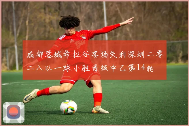 成都蓉城希拉谷客场失利深圳二零二八以一球小胜晋级中乙第14轮