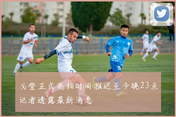 戈登正式亮相时间推迟至今晚23点记者透露最新消息