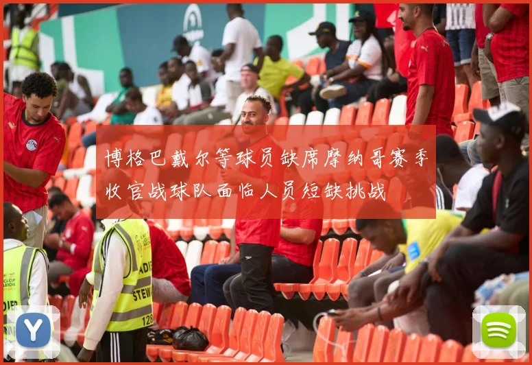 博格巴戴尔等球员缺席摩纳哥赛季收官战球队面临人员短缺挑战