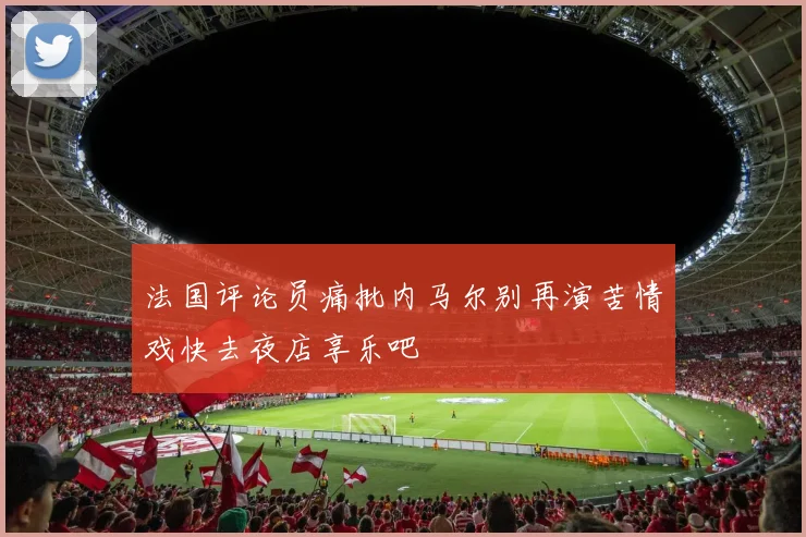 法国评论员痛批内马尔别再演苦情戏快去夜店享乐吧