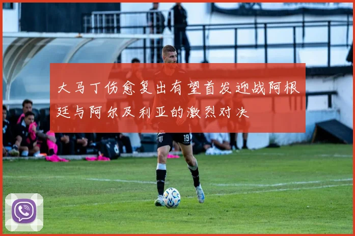 大马丁伤愈复出有望首发迎战阿根廷与阿尔及利亚的激烈对决