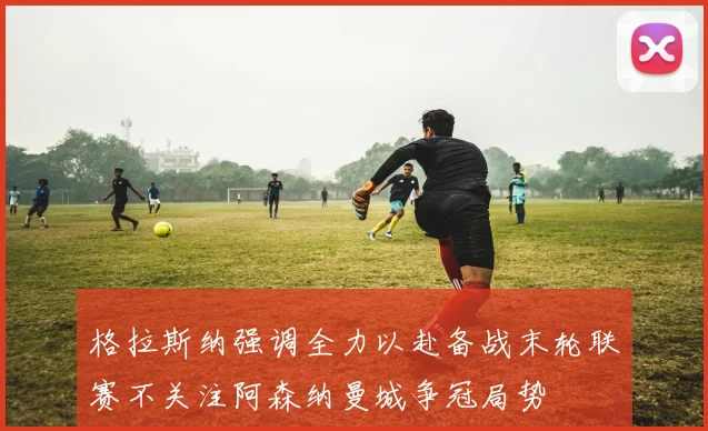 格拉斯纳强调全力以赴备战末轮联赛不关注阿森纳曼城争冠局势