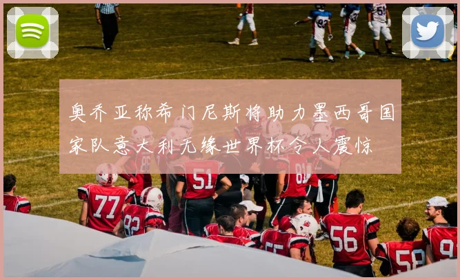 奥乔亚称希门尼斯将助力墨西哥国家队意大利无缘世界杯令人震惊