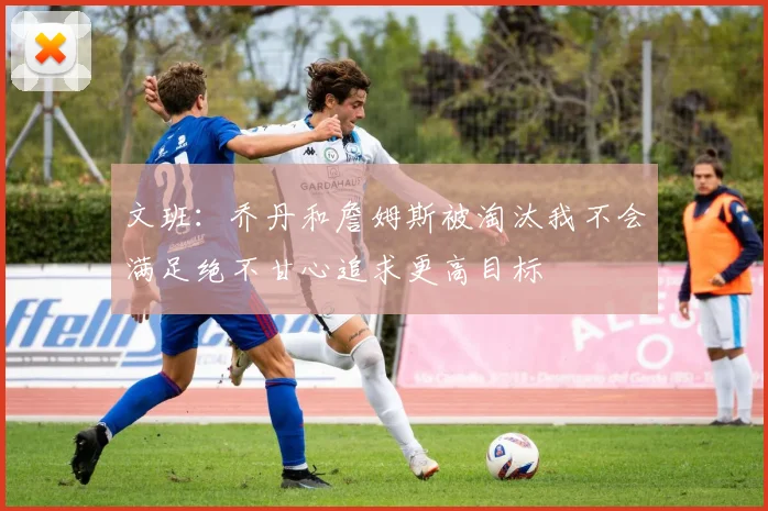 文班：乔丹和詹姆斯被淘汰我不会满足绝不甘心追求更高目标