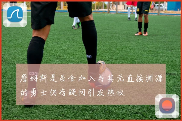 詹姆斯是否会加入与其无直接渊源的勇士仍存疑问引发热议
