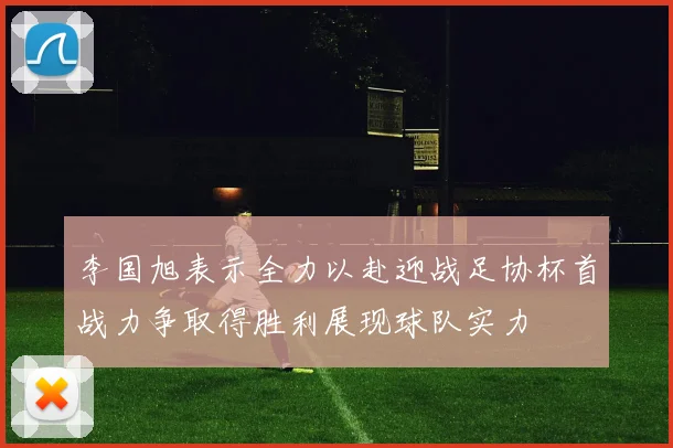 李国旭表示全力以赴迎战足协杯首战力争取得胜利展现球队实力