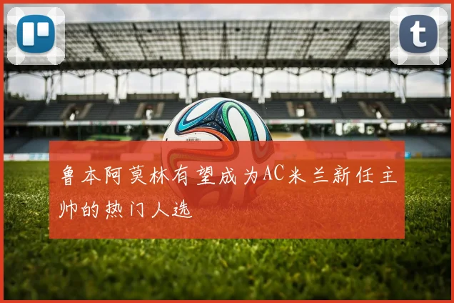 鲁本阿莫林有望成为AC米兰新任主帅的热门人选