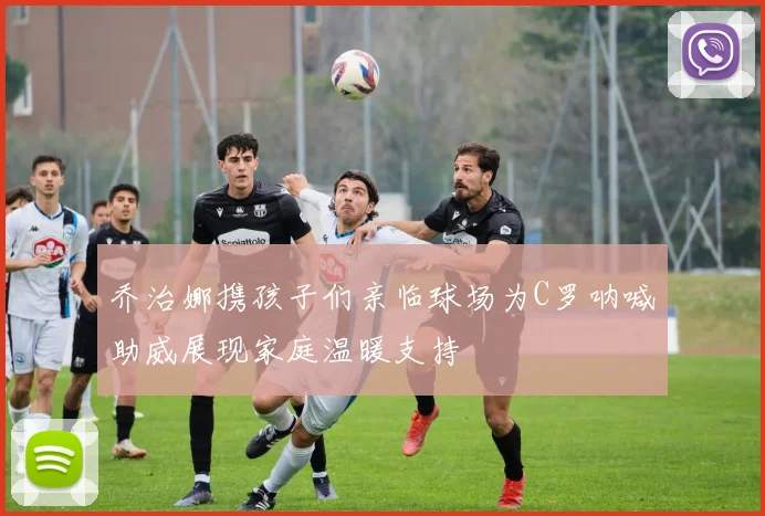 乔治娜携孩子们亲临球场为C罗呐喊助威展现家庭温暖支持