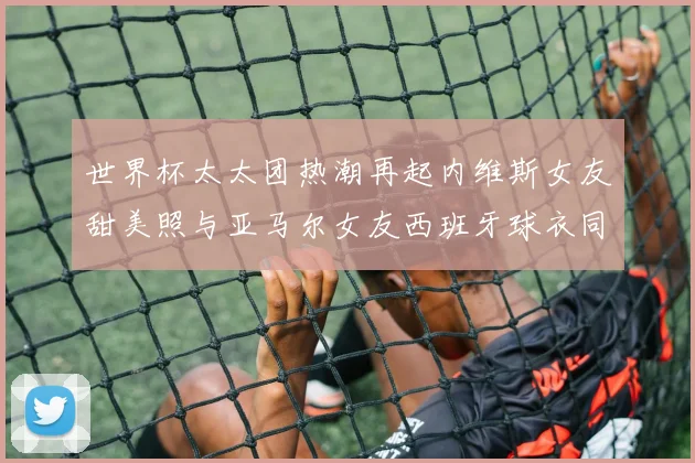 世界杯太太团热潮再起内维斯女友甜美照与亚马尔女友西班牙球衣同框秀