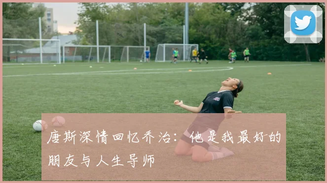 唐斯深情回忆乔治：他是我最好的朋友与人生导师