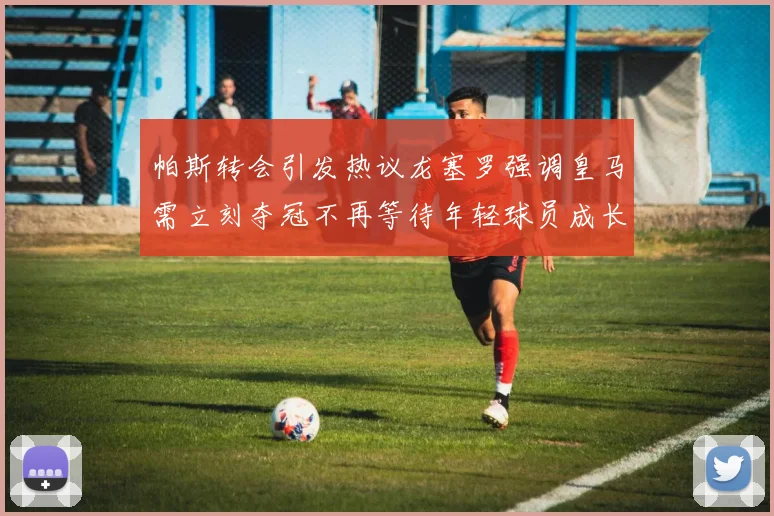 帕斯转会引发热议龙塞罗强调皇马需立刻夺冠不再等待年轻球员成长