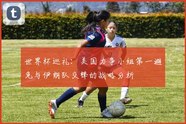 世界杯巡礼：美国力争小组第一避免与伊朗队交锋的战略分析